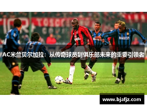 AC米兰贝尔加拉：从传奇球员到俱乐部未来的重要引领者