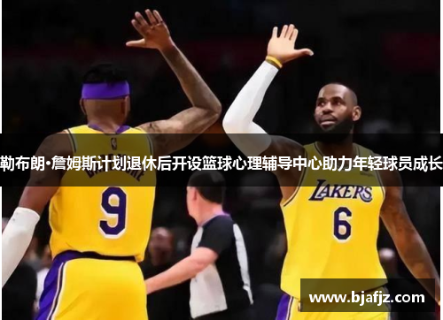 勒布朗·詹姆斯计划退休后开设篮球心理辅导中心助力年轻球员成长