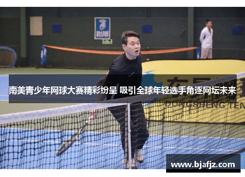 南美青少年网球大赛精彩纷呈 吸引全球年轻选手角逐网坛未来