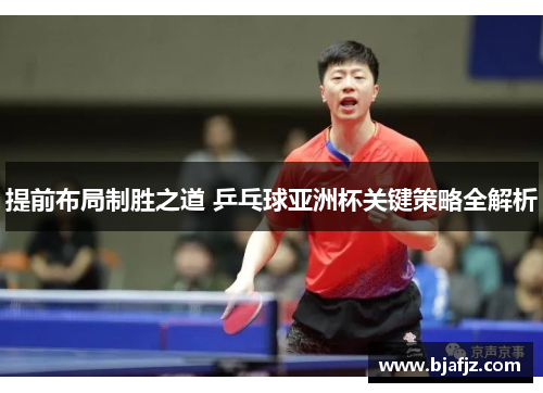 提前布局制胜之道 乒乓球亚洲杯关键策略全解析