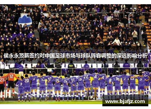 侯永永顶薪签约对中国足球市场与球队阵容调整的深远影响分析