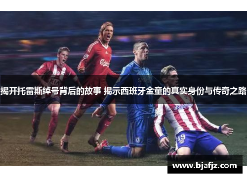 揭开托雷斯绰号背后的故事 揭示西班牙金童的真实身份与传奇之路